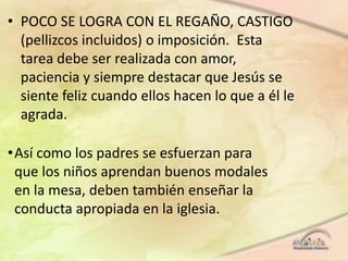 • POCO SE LOGRA CON EL REGAÑO, CASTIGO
(pellizcos incluidos) o imposición. Esta
tarea debe ser realizada con amor,
paciencia y siempre destacar que Jesús se
siente feliz cuando ellos hacen lo que a él le
agrada.
•Así como los padres se esfuerzan para
que los niños aprendan buenos modales
en la mesa, deben también enseñar la
conducta apropiada en la iglesia.
 