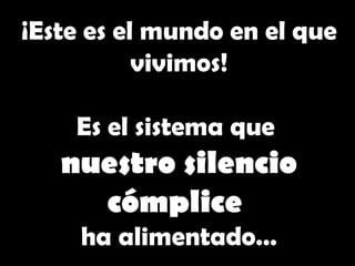 ¡Este es  el mundo  en el que vivimos ! Es el sistema que nuestro silencio cómplice ha alimentado … 
