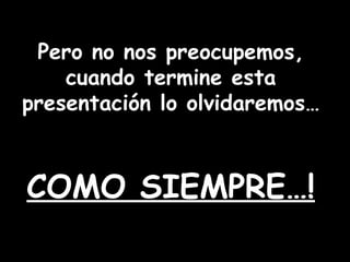 Pero no nos preocupemos, cuando termine esta presentación lo olvidaremos… COMO SIEMPRE…!