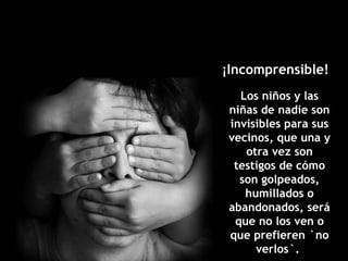 Los niños y las niñas de nadie son invisibles para sus vecinos, que una y otra vez son testigos de cómo son golpeados, humillados o abandonados, será que no los ven o que prefieren `no verlos`.  ¡Incomprensible!  
