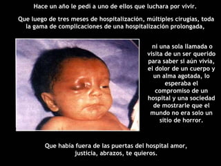 ni una sola llamada o visita de un ser querido para saber si aún vivía, el dolor de un cuerpo y un alma agotada, lo esperaba el compromiso de un hospital y una sociedad de mostrarle que el mundo no era solo un sitio de horror. Hace un año le pedí a uno de ellos que luchara por vivir.  Que luego de tres meses de hospitalización, múltiples cirugías, toda la gama de complicaciones de una hospitalización prolongada,  Que había fuera de las puertas del hospital amor, justicia, abrazos, te quieros. 