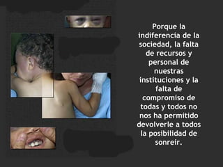 Porque la indiferencia de la sociedad, la falta de recursos y personal de nuestras instituciones y la falta de compromiso de todas y todos no nos ha permitido devolverle a todos la posibilidad de sonreír. 