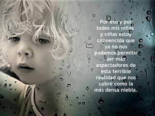 Por eso y por todos mis niños  y niñas estoy convencida que ya no nos podemos permitir ser más espectadores de esta terrible realidad que nos cubre como la más densa niebla.  