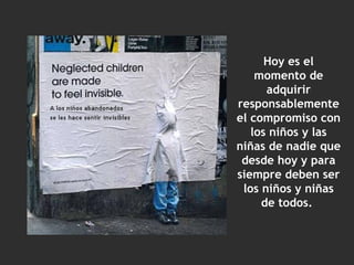 Hoy es el momento de adquirir responsablemente el compromiso con los niños y las niñas de nadie que desde hoy y para siempre deben ser los niños y niñas de todos.  