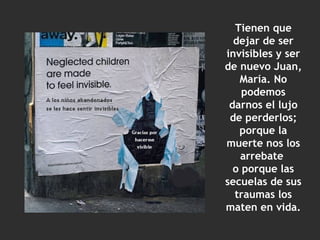 Tienen que dejar de ser invisibles y ser de nuevo Juan, María. No podemos darnos el lujo de perderlos; porque la muerte nos los arrebate  o porque las secuelas de sus traumas los maten en vida. 
