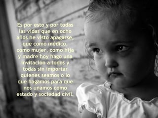 Es por esto y por todas las vidas que en ocho años he visto apagarse, que como médico, como mujer, como hija y madre hoy hago una invitación a todos y todas sin importar quienes seamos o lo que hagamos para que nos unamos como estado y sociedad civil. 