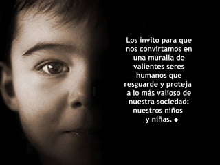 Los invito para que nos convirtamos en una muralla de valientes seres humanos que resguarde y proteja  a lo más valioso de nuestra sociedad: nuestros niños  y niñas.  