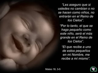 “ Les aseguro que si ustedes no cambian o no se hacen como niños, no entrarán en el Reino de los Cielos”.  “ Por lo tanto, el que se haga pequeño como este niño, será el más grande en el Reino de los Cielos”.  “ El que recibe a uno de estos pequeños en mi Nombre, me recibe a mí mismo”.  Mateo 18, 3-5 