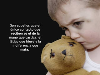 Son aquellos que el único contacto que reciben es el de la mano que castiga, el látigo que hiere y la indiferencia que mata.  