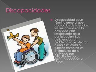    Discapacidad es un
    término general que
    abarca las deficiencias,
    las limitaciones de la
    actividad y las
    restricciones de la
    participación. Las
    deficiencias son
    problemas que afectan
    a una estructura o
    función corporal; las
    limitaciones de la
    actividad son
    dificultades para
    ejecutar acciones o
    tareas.
 