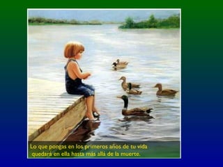 Lo que pongas en los primeros años de tu vida
quedará en ella hasta más allá de la muerte.
 