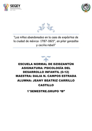 “Los niños abandonados en la casa de expósitos de
la ciudad de méxico: 1787-1821”, en pilar gonzalbo
y cecilia rabell’’
ESCUELA NORMAL DE DZIDZANTÚN
ASIGNATURA: PSICOLOGÍA DEL
DESARROLLO INFANTIL (0-12)
MAESTRA: DALIA N. CAMPOS ESTRADA
ALUMNA: JEANY BEATRIZ CARRILLO
CASTILLO
1°SEMESTRE.GRUPO “B”
 