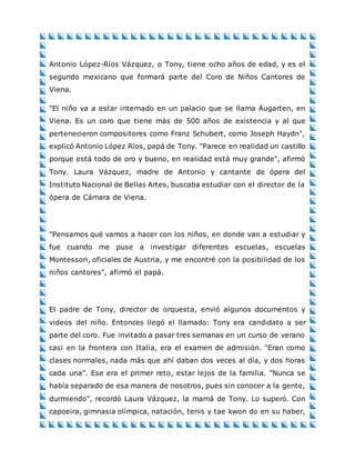 Antonio López-Ríos Vázquez, o Tony, tiene ocho años de edad, y es el
segundo mexicano que formará parte del Coro de Niños Cantores de
Viena.
"El niño va a estar internado en un palacio que se llama Augarten, en
Viena. Es un coro que tiene más de 500 años de existencia y al que
pertenecieron compositores como Franz Schubert, como Joseph Haydn",
explicó Antonio López Ríos, papá de Tony. "Parece en realidad un castillo
porque está todo de oro y bueno, en realidad está muy grande", afirmó
Tony. Laura Vázquez, madre de Antonio y cantante de ópera del
Instituto Nacional de Bellas Artes, buscaba estudiar con el director de la
ópera de Cámara de Viena.
"Pensamos qué vamos a hacer con los niños, en donde van a estudiar y
fue cuando me puse a investigar diferentes escuelas, escuelas
Montessori, oficiales de Austria, y me encontré con la posibilidad de los
niños cantores", afirmó el papá.
El padre de Tony, director de orquesta, envió algunos documentos y
videos del niño. Entonces llegó el llamado: Tony era candidato a ser
parte del coro. Fue invitado a pasar tres semanas en un curso de verano
casi en la frontera con Italia, era el examen de admisión. "Eran como
clases normales, nada más que ahí daban dos veces al día, y dos horas
cada una". Ese era el primer reto, estar lejos de la familia. "Nunca se
había separado de esa manera de nosotros, pues sin conocer a la gente,
durmiendo", recordó Laura Vázquez, la mamá de Tony. Lo superó. Con
capoeira, gimnasia olímpica, natación, tenis y tae kwon do en su haber,
 