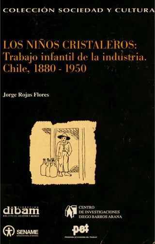 COLECCJON SOCIEDAD Y CULTURA
LOS NINOS CRISTALEROS:'5
Trabajo infantil de la ind
Chile, 1880 - 1950
.
Jorge Rojas Flores
IIBLIOTEC&S. *RCWIVOI Y MUSeOS
CENTRO
DEINVESTIGACIONES
DIEGOBARROSARANA
 