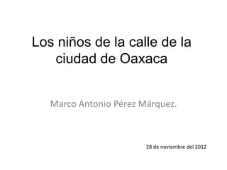 Los niños de la calle de la
   ciudad de Oaxaca


   Marco Antonio Pérez Márquez.



                        28 de noviembre del 2012
 