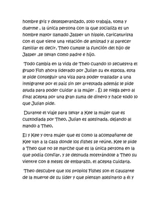 hombre gris y desesperanzado, solo trabaja, toma y
duerme , la única persona con la que socializa es un
hombre mayor llamado Jasper un hippie, caricaturista
con el que tiene una relación de amistad y al parecer
familiar es decir, Theo cumple la función del hijo de
Jasper ,se llevan como padre e hijo.

Todo cambia en la vida de Theo cuando lo secuestra el
grupo Fish ahora liderado por Julian su ex esposa, esta
le pide conseguir una visa para poder trasladar a una
inmigrante por el país sin ser arrestada además le pide
ayuda para poder cuidar a la mujer . Él se niega pero al
final acepta por una gran suma de dinero y hace todo lo
que Julian pide.

Durante el viaje para llevar a Kee la mujer que es
custodiada por Theo, Julian es asesinada, dejando al
mando a Theo,

El y Kee y otra mujer que es como la acompañante de
Kee van a la casa donde los fishes se reúne, Kee le pide
a Theo que no se marche que es la única persona en la
que podía confiar, y se desnuda mostrándole a Theo su
vientre con 8 meses de embarazo, el acepta cuidarla.

Theo descubre que los propios Fishes son el causante
de la muerte de su líder y que piensan asesinarlo a él y
 