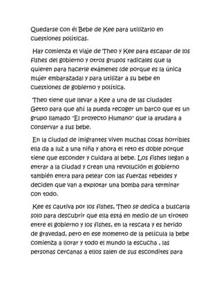 Quedarse con él Bebe de Kee para utilizarlo en
cuestiones políticas.

Hay comienza el viaje de Theo y Kee para escapar de los
fishes del gobierno y otros grupos radicales que la
quieren para hacerle exámenes (de porque es la única
mujer embarazada) y para utilizar a su bebe en
cuestiones de gobierno y política.

Theo tiene que llevar a Kee a una de las ciudades
Getto para que ahí la pueda recoger un barco que es un
grupo llamado "El proyecto Humano" que la ayudara a
conservar a sus bebe.

En la ciudad de imigrantes viven muchas cosas horribles
ella da a luz a una niña y ahora el reto es doble porque
tiene que esconder y cuidara al bebe. Los fishes llegan a
entrar a la ciudad y crean una revolución el gobierno
también entra para pelear con las fuerzas rebeldes y
deciden que van a explotar una bomba para terminar
con todo.

Kee es cautiva por los fishes, Theo se dedica a buscarla
solo para descubrir que ella está en medio de un tiroteo
entre el gobierno y los fishes, en la rescata y es herido
de gravedad, pero en ese momento de la película la bebe
comienza a llorar y todo el mundo la escucha , las
personas cercanas a ellos salen de sus escondites para
 