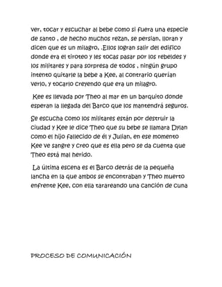 ver, tocar y escuchar al bebe como si fuera una especie
de santo , de hecho muchos rezan, se persian, lloran y
dicen que es un milagro, .Ellos logran salir del edifico
donde era el tiroteo y les tocas pasar por los rebeldes y
los militares y para sorpresa de todos , ningún grupo
intento quitarle la bebe a Kee, al contrario querían
verlo, y tocarlo creyendo que era un milagro.

Kee es llevada por Theo al mar en un barquito donde
esperan la llegada del Barco que los mantendrá seguros.

Se escucha como los militares están por destruir la
ciudad y Kee le dice Theo que su bebe se llamara Dylan
como el hijo fallecido de él y Julian, en ese momento
Kee ve sangre y creo que es ella pero se da cuenta que
Theo está mal herido.

La última escena es el Barco detrás de la pequeña
lancha en la que ambos se encontraban y Theo muerto
enfrente Kee, con ella tarareando una canción de cuna




PROCESO DE COMUNICACIÓN
 