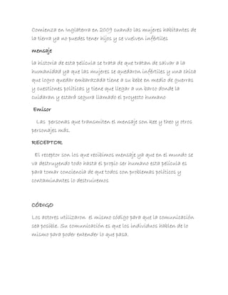 Comienza en Inglaterra en 2009 cuando las mujeres habitantes de
la tierra ya no puedes tener hijos y se vuelven infértiles

mensaje

la historia de esta película se trata de que tratan de salvar a la
humanidad ya que las mujeres se quedaron infértiles y una chica
que logro quedar embarazada tiene a su bebe en medio de guerras
y cuestiones políticas y tiene que llegar a un barco donde la
cuidaran y estará segura llamado el proyecto humano

Emisor

  Las personas que transmiten el mensaje son kee y theo y otros
personajes más.

RECEPTOR

 El receptor son los que recibimos mensaje ya que en el mundo se
va destruyendo todo hasta el propio ser humano esta película es
para tomar conciencia de que todos con problemas políticos y
contaminantes lo destruiremos



CÓDIGO

Los actores utilizaron el mismo código para que la comunicación
sea posible. Su comunicación es que los individuos hablen de lo
mismo para poder entender lo que pasa.
 
