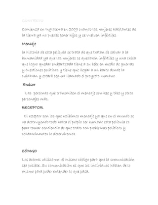 Comienza en Inglaterra en 2009 cuando las mujeres habitantes de
la tierra ya no puedes tener hijos y se vuelven infértiles

Mensaje

la historia de esta película se trata de que tratan de salvar a la
humanidad ya que las mujeres se quedaron infértiles y una chica
que logro quedar embarazada tiene a su bebe en medio de guerras
y cuestiones políticas y tiene que llegar a un barco donde la
cuidaran y estará segura llamado el proyecto humano

Emisor

  Las personas que transmiten el mensaje son kee y theo y otros
personajes más.

RECEPTOR

 El receptor son los que recibimos mensaje ya que en el mundo se
va destruyendo todo hasta el propio ser humano esta película es
para tomar conciencia de que todos con problemas políticos y
contaminantes lo destruiremos



CÓDIGO

Los actores utilizaron el mismo código para que la comunicación
sea posible. Su comunicación es que los individuos hablen de lo
mismo para poder entender lo que pasa.
 