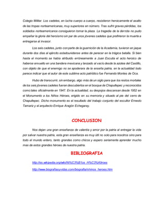 Colegio Militar. Los cadetes, en lucha cuerpo a cuerpo, resistieron heroicamente el asalto 
de las tropas norteamericanas, muy superiores en número. Tras sufrir graves pérdidas, los 
soldados norteamericanos consiguieron tomar la plaza. La tragedia de la derrota no pudo 
empañar la gloria del heroísmo sin par de unos jóvenes cadetes que prefirieron la muerte a 
entregarse al invasor. 
Los seis cadetes, junto con parte de la guarnición de la Academia, tuvieron en jaque 
durante dos días al ejército estadounidense antes de perecer en la trágica batalla. Si bien 
hasta el momento se había atribuido erróneamente a Juan Escutia el acto heroico de 
haberse envuelto en una bandera mexicana y lanzado al vacío desde la azotea del Castillo, 
con objeto de que el enemigo no se apoderara de la enseña patria, en la actualidad todo 
parece indicar que el autor de este sublime acto patriótico fue Fernando Montes de Oca. 
Hubo de transcurrir, sin embargo, algo más de un siglo para que los restos mortales 
de los seis jóvenes cadetes fueran descubiertos en el bosque de Chapultepec y reconocidos 
como tales oficialmente en 1947. En la actualidad, su despojos descansan desde 1952 en 
el Monumento a los Niños Héroes, erigido en su memoria y situado al pie del cerro de 
Chapultepec. Dicho monumento es el resultado del trabajo conjunto del escultor Ernesto 
Tamariz y el arquitecto Enrique Aragón Echegaray. 
CONCLUSION 
Nos dejan una gran enseñanza de valentía y amor por la patria al entregar la vida 
por salvar nuestra patria, esta gran enseñanza es muy útil no solo para nosotros sino para 
todo el mundo entero, tanto grandes como chicos y espero seriamente aprender mucho 
mas de estos grandes héroes de nuestra patria. 
BIBLIOGRAFIA 
http://es.wikipedia.org/wiki/Ni%C3%B1os_H%C3%A9roes 
http://www.biografiasyvidas.com/biografia/n/ninos_heroes.htm 
