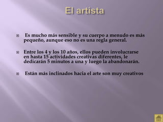  Es mucho más sensible y su cuerpo a menudo es más 
pequeño, aunque eso no es una regla general. 
 Entre los 4 y los 10 años, ellos pueden involucrarse 
en hasta 15 actividades creativas diferentes, le 
dedicarán 5 minutos a una y luego la abandonarán. 
 Están más inclinados hacia el arte son muy creativos 
 