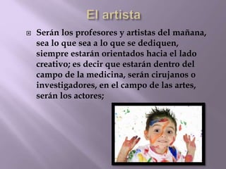  Serán los profesores y artistas del mañana, 
sea lo que sea a lo que se dediquen, 
siempre estarán orientados hacia el lado 
creativo; es decir que estarán dentro del 
campo de la medicina, serán cirujanos o 
investigadores, en el campo de las artes, 
serán los actores; 
 