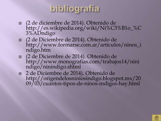  (2 de diciembre de 2014). Obtenido de 
http://es.wikipedia.org/wiki/Ni%C3%B1o_%C 
3%ADndigo 
 (2 de Diciembre de 2014). Obtenido de 
http://www.formarse.com.ar/articulos/ninos_i 
ndigo.htm 
 (2 de Diciembre de 2014). Obtenido de 
http://www.monografias.com/trabajos14/nini 
ndigo/ninindigo.shtml 
 2 de Diciembre de 2014). Obtenido de 
http://origendelosniniosindigo.blogspot.mx/20 
09/03/cuantos-tipos-de-ninos-indigos-hay.html 
