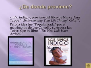«niño índigo», proviene del libro de Nancy Ann 
Tappe “ Understanding Your Life Through Color ”. 
Pero la idea fue “Popularizada” por el 
matrimonio de Lee Carroll y su esposa Jan 
Tober. Con su libro “ The New Kids Have 
Arrived.” 
 
