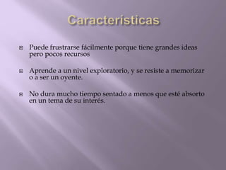  Puede frustrarse fácilmente porque tiene grandes ideas 
pero pocos recursos 
 Aprende a un nivel exploratorio, y se resiste a memorizar 
o a ser un oyente. 
 No dura mucho tiempo sentado a menos que esté absorto 
en un tema de su interés. 
 