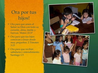 Ora por tus
     hijos!
 Ora para que amen al
  Señor su Dios con todo su
  corazón, alma, mente y
  fuerzas. Mateo 22:37
 Ora para que tus hijos
  conozcan a Jesús desde
  muy pequeños. 2 Timoteo
  3:15
 Ora para que reciban
  sabiduría y entendimiento.
  Santiago 1:5
 