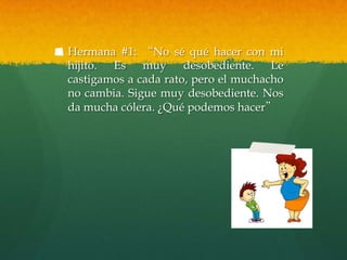 Hermana #1: “No sé qué hacer con mi
hijito. Es muy desobediente. Le
castigamos a cada rato, pero el muchacho
no cambia. Sigue muy desobediente. Nos
da mucha cólera. ¿Qué podemos hacer”
 