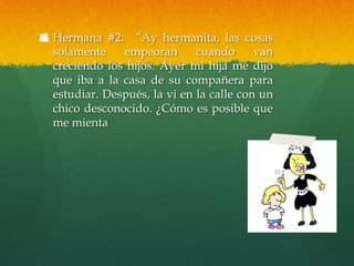 Hermana #2: “Ay hermanita, las cosas
solamente    empeoran       cuando      van
creciendo los hijos. Ayer mi hija me dijo
que iba a la casa de su compañera para
estudiar. Después, la vi en la calle con un
chico desconocido. ¿Cómo es posible que
me mienta
 