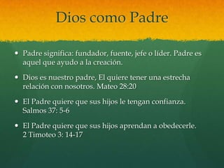 Dios como Padre

 Padre significa: fundador, fuente, jefe o líder. Padre es
  aquel que ayudo a la creación.

 Dios es nuestro padre, El quiere tener una estrecha
  relación con nosotros. Mateo 28:20

 El Padre quiere que sus hijos le tengan confianza.
  Salmos 37: 5-6

 El Padre quiere que sus hijos aprendan a obedecerle.
  2 Timoteo 3: 14-17
 
