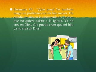 Hermana #3: “¡Qué pena! Yo también
tengo un problema con mi hijo mayor. Ha
estado un año en la universidad y ya dice
que no quiere asistir a la iglesia. Ya no
cree en Dios. ¡No puedo creer que mi hijo
ya no crea en Dios!
 