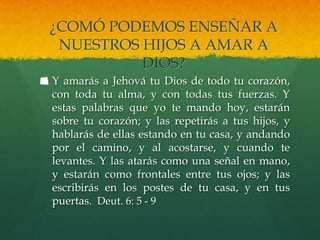 ¿COMÓ PODEMOS ENSEÑAR A
 NUESTROS HIJOS A AMAR A
          DIOS?
Y amarás a Jehová tu Dios de todo tu corazón,
con toda tu alma, y con todas tus fuerzas. Y
estas palabras que yo te mando hoy, estarán
sobre tu corazón; y las repetirás a tus hijos, y
hablarás de ellas estando en tu casa, y andando
por el camino, y al acostarse, y cuando te
levantes. Y las atarás como una señal en mano,
y estarán como frontales entre tus ojos; y las
escribirás en los postes de tu casa, y en tus
puertas. Deut. 6: 5 - 9
 