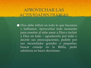 APROVECHAR LAS
ACTIVIDADES DIARIAS

Dios debe influir en todo lo que hacemos
y hablamos. Aprovechar todo momento
para enseñar al niño amar a Dios e incluir
a Dios en todo – agradecerlo por todo y
decirle sus preocupaciones, pedirle por
sus necesidades grandes o pequeñas,
buscar consejo en la Biblia, pedir
sabiduría en hacer decisiones.
 