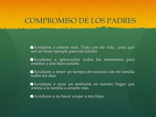 COMPROMISO DE LOS PADRES


  Ayúdame a amarte más. Trata con mi vida, para que
 sea un buen ejemplo para mi familia.

  Ayúdame a aprovechar todos los momentos para
 enseñar a mis hijos amarte.

  Ayúdame a tener un tiempo devocional con mi familia
 todos los días.

  Ayúdame a crear un ambiente en nuestro hogar que
 anima a la familia a amarte más.

  Ayúdame a no hacer enojar a mis hijos.
 