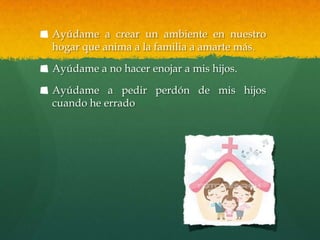 Ayúdame a crear un ambiente en nuestro
hogar que anima a la familia a amarte más.

Ayúdame a no hacer enojar a mis hijos.

Ayúdame a pedir perdón de mis hijos
cuando he errado
 