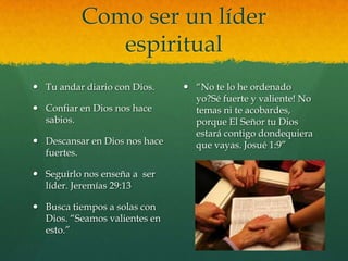 Como ser un líder
             espiritual
 Tu andar diario con Dios.     ―No te lo he ordenado
                                 yo?Sé fuerte y valiente! No
 Confiar en Dios nos hace       temas ni te acobardes,
  sabios.                        porque El Señor tu Dios
                                 estará contigo dondequiera
 Descansar en Dios nos hace     que vayas. Josué 1:9‖
  fuertes.

 Seguirlo nos enseña a ser
  líder. Jeremías 29:13

 Busca tiempos a solas con
  Dios. ―Seamos valientes en
  esto.‖
 