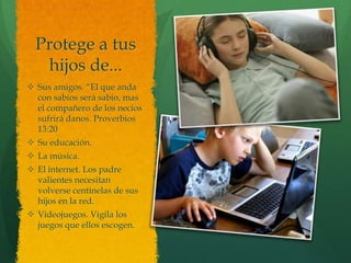 Protege a tus
   hijos de...
 Sus amigos. ―El que anda
  con sabios será sabio, mas
  el compañero de los necios
  sufrirá danos. Proverbios
  13:20
 Su educación.
 La música.
 El internet. Los padre
  valientes necesitan
  volverse centinelas de sus
  hijos en la red.
 Videojuegos. Vigila los
  juegos que ellos escogen.
 