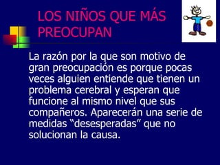 LOS NIÑOS QUE MÁS
PREOCUPAN
La razón por la que son motivo de
gran preocupación es porque pocas
veces alguien entiende que tienen un
problema cerebral y esperan que
funcione al mismo nivel que sus
compañeros. Aparecerán una serie de
medidas “desesperadas” que no
solucionan la causa.