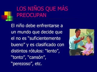 LOS NIÑOS QUE MÁS
PREOCUPAN
El niño debe enfrentarse a
un mundo que decide que
el no es “suficientemente
bueno” y es clasificado con
distintos rótulos: “lento”,
“tonto”, “cansón”,
“perezoso”, etc.