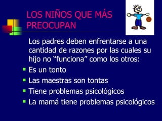 LOS NIÑOS QUE MÁS
PREOCUPAN
Los padres deben enfrentarse a una
cantidad de razones por las cuales su
hijo no “funciona” como los otros:
Es un tonto
Las maestras son tontas
Tiene problemas psicológicos
La mamá tiene problemas psicológicos