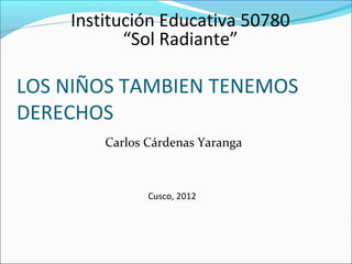 Institución Educativa 50780
           “Sol Radiante”

LOS NIÑOS TAMBIEN TENEMOS
DERECHOS
        Carlos Cárdenas Yaranga



               Cusco, 2012
 