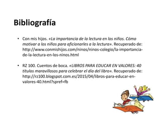 Bibliografía
• Con mis hijos. «La importancia de la lectura en los niños. Cómo
motivar a los niños para aficionarles a la lectura». Recuperado de:
http://www.conmishijos.com/ninos/ninos-colegio/la-importancia-
de-la-lectura-en-los-ninos.html
• RZ 100. Cuentos de boca. «LIBROS PARA EDUCAR EN VALORES: 40
títulos maravillosos para celebrar el día del libro». Recuperado de:
http://rz100.blogspot.com.es/2015/04/libros-para-educar-en-
valores-40.html?spref=fb
 