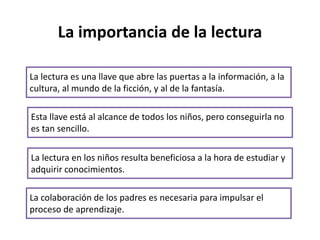 La importancia de la lectura
La lectura es una llave que abre las puertas a la información, a la
cultura, al mundo de la ficción, y al de la fantasía.
La lectura en los niños resulta beneficiosa a la hora de estudiar y
adquirir conocimientos.
La colaboración de los padres es necesaria para impulsar el
proceso de aprendizaje.
Esta llave está al alcance de todos los niños, pero conseguirla no
es tan sencillo.
 