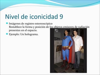 Nivel de iconicidad 9
 Imágenes de registro estereoscópico
  Restablece la forma y posición de los objetos emisores de radiación
  presentes en el espacio.
 Ejemplo: Un holograma.
 