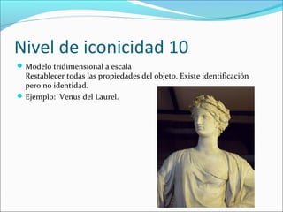 Nivel de iconicidad 10
 Modelo tridimensional a escala
  Restablecer todas las propiedades del objeto. Existe identificación
  pero no identidad.
 Ejemplo: Venus del Laurel.
 