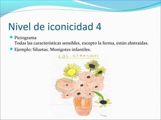 Nivel de iconicidad 4
 Pictograma
  Todas las características sensibles, excepto la forma, están abstraídas.
 Ejemplo: Siluetas. Monigotes infantiles.
 